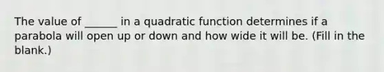 The value of ______ in a quadratic function determines if a parabola will open up or down and how wide it will be. (Fill in the blank.)