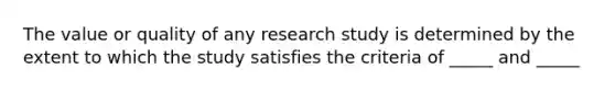 The value or quality of any research study is determined by the extent to which the study satisfies the criteria of _____ and _____