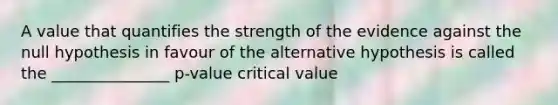 A value that quantifies the strength of the evidence against the null hypothesis in favour of the alternative hypothesis is called the _______________ p-value critical value