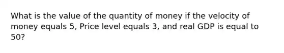 What is the value of the quantity of money if the velocity of money equals 5, Price level equals 3, and real GDP is equal to 50?