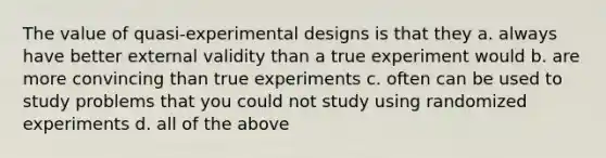 The value of quasi-experimental designs is that they a. always have better external validity than a true experiment would b. are more convincing than true experiments c. often can be used to study problems that you could not study using randomized experiments d. all of the above