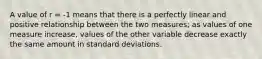 A value of r = -1 means that there is a perfectly linear and positive relationship between the two measures; as values of one measure increase, values of the other variable decrease exactly the same amount in standard deviations.