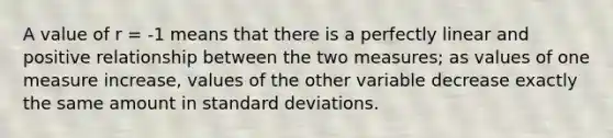 A value of r = -1 means that there is a perfectly linear and positive relationship between the two measures; as values of one measure increase, values of the other variable decrease exactly the same amount in standard deviations.