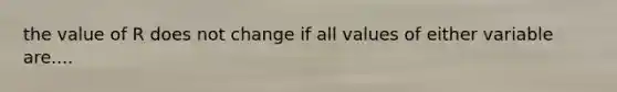 the value of R does not change if all values of either variable are....