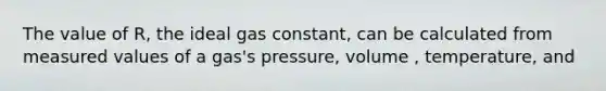 The value of R, the ideal gas constant, can be calculated from measured values of a gas's pressure, volume , temperature, and