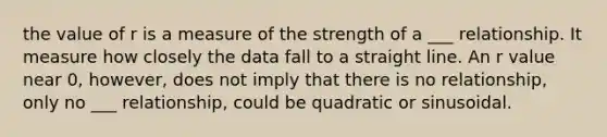 the value of r is a measure of the strength of a ___ relationship. It measure how closely the data fall to a straight line. An r value near 0, however, does not imply that there is no relationship, only no ___ relationship, could be quadratic or sinusoidal.