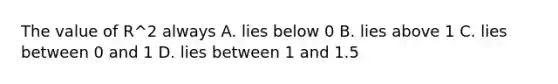 The value of R^2 always A. lies below 0 B. lies above 1 C. lies between 0 and 1 D. lies between 1 and 1.5