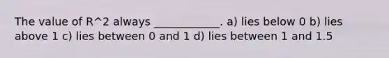 The value of R^2 always ____________. a) lies below 0 b) lies above 1 c) lies between 0 and 1 d) lies between 1 and 1.5