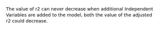 The value of r2 can never decrease when additional Independent Variables are added to the model, both the value of the adjusted r2 could decrease.