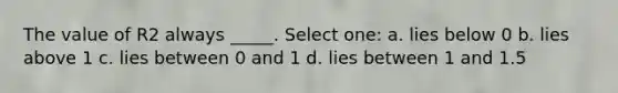 The value of R2 always _____. Select one: a. lies below 0 b. lies above 1 c. lies between 0 and 1 d. lies between 1 and 1.5