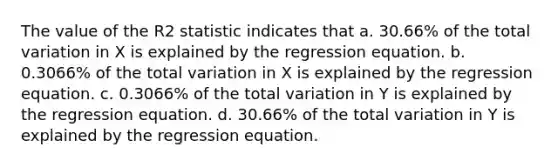 The value of the R2 statistic indicates that a. 30.66% of the total variation in X is explained by the regression equation. b. 0.3066% of the total variation in X is explained by the regression equation. c. 0.3066% of the total variation in Y is explained by the regression equation. d. 30.66% of the total variation in Y is explained by the regression equation.