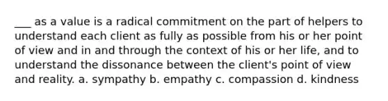 ___ as a value is a radical commitment on the part of helpers to understand each client as fully as possible from his or her point of view and in and through the context of his or her life, and to understand the dissonance between the client's point of view and reality. a. sympathy b. empathy c. compassion d. kindness