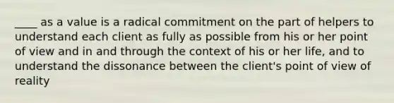 ____ as a value is a radical commitment on the part of helpers to understand each client as fully as possible from his or her point of view and in and through the context of his or her life, and to understand the dissonance between the client's point of view of reality