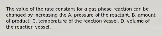 The value of the rate constant for a gas phase reaction can be changed by increasing the A. pressure of the reactant. B. amount of product. C. temperature of the reaction vessel. D. volume of the reaction vessel.