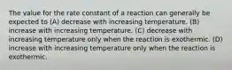 The value for the rate constant of a reaction can generally be expected to (A) decrease with increasing temperature. (B) increase with increasing temperature. (C) decrease with increasing temperature only when the reaction is exothermic. (D) increase with increasing temperature only when the reaction is exothermic.