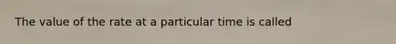 The value of the rate at a particular time is called