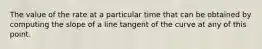 The value of the rate at a particular time that can be obtained by computing the slope of a line tangent of the curve at any of this point.