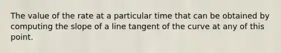 The value of the rate at a particular time that can be obtained by computing the slope of a line tangent of the curve at any of this point.