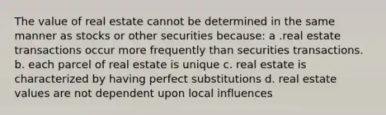 The value of real estate cannot be determined in the same manner as stocks or other securities because: a .real estate transactions occur more frequently than securities transactions. b. each parcel of real estate is unique c. real estate is characterized by having perfect substitutions d. real estate values are not dependent upon local influences