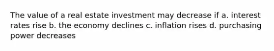 The value of a real estate investment may decrease if a. interest rates rise b. the economy declines c. inflation rises d. purchasing power decreases