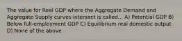 The value for Real GDP where the Aggregate Demand and Aggregate Supply curves intersect is called... A) Potential GDP B) Below full-employment GDP C) Equilibrium real domestic output D) None of the above