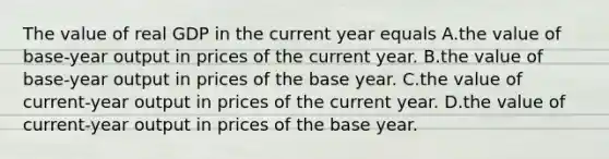 The value of real GDP in the current year equals A.the value of base-year output in prices of the current year. B.the value of base-year output in prices of the base year. C.the value of current-year output in prices of the current year. D.the value of current-year output in prices of the base year.