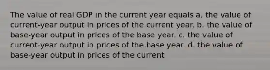 The value of real GDP in the current year equals a. the value of current-year output in prices of the current year. b. the value of base-year output in prices of the base year. c. the value of current-year output in prices of the base year. d. the value of base-year output in prices of the current