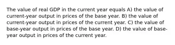 The value of real GDP in the current year equals A) the value of current-year output in prices of the base year. B) the value of current-year output in prices of the current year. C) the value of base-year output in prices of the base year. D) the value of base-year output in prices of the current year.