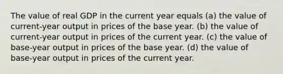 The value of real GDP in the current year equals (a) the value of current-year output in prices of the base year. (b) the value of current-year output in prices of the current year. (c) the value of base-year output in prices of the base year. (d) the value of base-year output in prices of the current year.