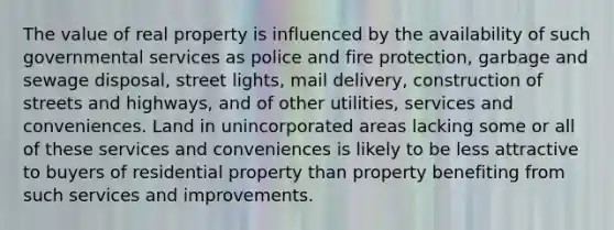 The value of real property is influenced by the availability of such governmental services as police and fire protection, garbage and sewage disposal, street lights, mail delivery, construction of streets and highways, and of other utilities, services and conveniences. Land in unincorporated areas lacking some or all of these services and conveniences is likely to be less attractive to buyers of residential property than property benefiting from such services and improvements.