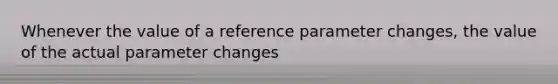 Whenever the value of a reference parameter changes, the value of the actual parameter changes