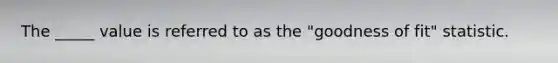 The _____ value is referred to as the "goodness of fit" statistic.