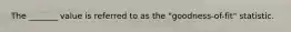 The _______ value is referred to as the "goodness-of-fit" statistic.