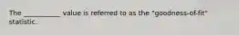 The ___________ value is referred to as the "goodness-of-fit" statistic.