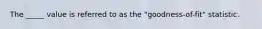 The _____ value is referred to as the "goodness-of-fit" statistic.