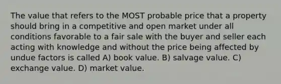 The value that refers to the MOST probable price that a property should bring in a competitive and open market under all conditions favorable to a fair sale with the buyer and seller each acting with knowledge and without the price being affected by undue factors is called A) book value. B) salvage value. C) exchange value. D) market value.