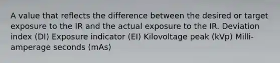 A value that reflects the difference between the desired or target exposure to the IR and the actual exposure to the IR. Deviation index (DI) Exposure indicator (EI) Kilovoltage peak (kVp) Milli-amperage seconds (mAs)