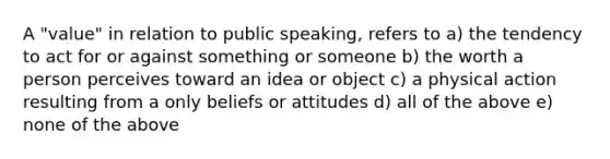 A "value" in relation to public speaking, refers to a) the tendency to act for or against something or someone b) the worth a person perceives toward an idea or object c) a physical action resulting from a only beliefs or attitudes d) all of the above e) none of the above