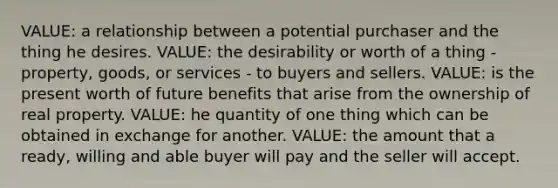 VALUE: a relationship between a potential purchaser and the thing he desires. VALUE: the desirability or worth of a thing - property, goods, or services - to buyers and sellers. VALUE: is the present worth of future benefits that arise from the ownership of real property. VALUE: he quantity of one thing which can be obtained in exchange for another. VALUE: the amount that a ready, willing and able buyer will pay and the seller will accept.