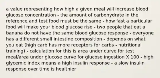 a value representing how high a given meal will increase blood glucose concentration - the amount of carbohydrate in the reference and test food must be the same - how fast a particular food will make your blood glucose rise - two people that eat a banana do not have the same blood glucose response - everyone has a different small intestine composition - depends on what you eat (high carb has more receptors for carbs - nutritional training) - calculation for this is area under curve for test meal/area under glucose curve for glucose ingestion X 100 - high glycemic index means a high insulin response - a slow insulin response over time is healthier