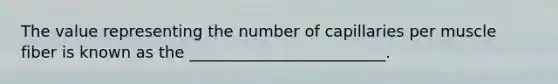 The value representing the number of capillaries per muscle fiber is known as the _________________________.