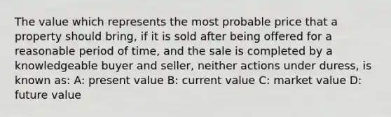 The value which represents the most probable price that a property should bring, if it is sold after being offered for a reasonable period of time, and the sale is completed by a knowledgeable buyer and seller, neither actions under duress, is known as: A: present value B: current value C: market value D: future value