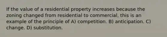 If the value of a residential property increases because the zoning changed from residential to commercial, this is an example of the principle of A) competition. B) anticipation. C) change. D) substitution.