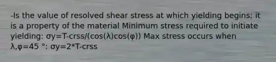 -Is the value of resolved shear stress at which yielding begins; it is a property of the material Minimum stress required to initiate yielding: σy=T-crss/(cos(λ)cos(φ)) Max stress occurs when λ,φ=45 °: σy=2*T-crss