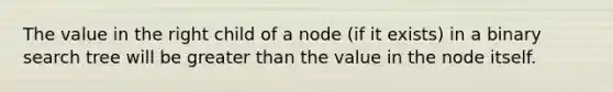 The value in the right child of a node (if it exists) in a binary search tree will be <a href='https://www.questionai.com/knowledge/ktgHnBD4o3-greater-than' class='anchor-knowledge'>greater than</a> the value in the node itself.