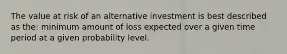 The value at risk of an alternative investment is best described as the: minimum amount of loss expected over a given time period at a given probability level.