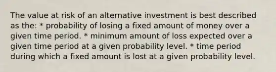 The value at risk of an alternative investment is best described as the: * probability of losing a fixed amount of money over a given time period. * minimum amount of loss expected over a given time period at a given probability level. * time period during which a fixed amount is lost at a given probability level.