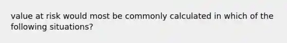 value at risk would most be commonly calculated in which of the following situations?