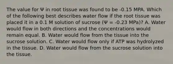 The value for Ψ in root tissue was found to be -0.15 MPA. Which of the following best describes water flow if the root tissue was placed it in a 0.1 M solution of sucrose (Ψ = -0.23 MPa)? A. Water would flow in both directions and the concentrations would remain equal. B. Water would flow from the tissue into the sucrose solution. C. Water would flow only if ATP was hydrolyzed in the tissue. D. Water would flow from the sucrose solution into the tissue.