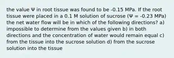 the value Ψ in root tissue was found to be -0.15 MPa. If the root tissue were placed in a 0.1 M solution of sucrose (Ψ = -0.23 MPa) the net water flow will be in which of the following directions? a) impossible to determine from the values given b) in both directions and the concentration of water would remain equal c) from the tissue into the sucrose solution d) from the sucrose solution into the tissue